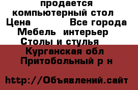 продается компьютерный стол › Цена ­ 1 000 - Все города Мебель, интерьер » Столы и стулья   . Курганская обл.,Притобольный р-н